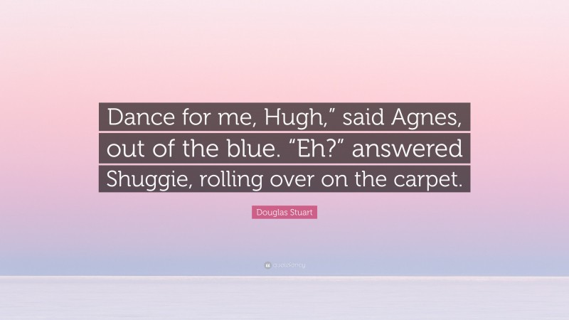 Douglas Stuart Quote: “Dance for me, Hugh,” said Agnes, out of the blue. “Eh?” answered Shuggie, rolling over on the carpet.”