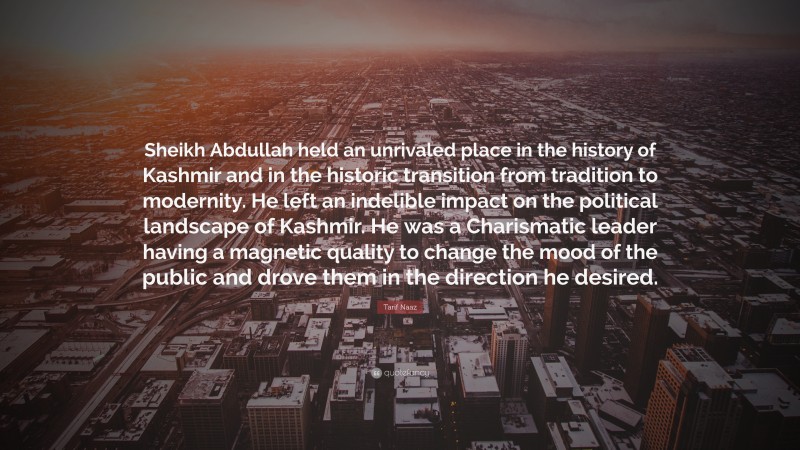 Tarif Naaz Quote: “Sheikh Abdullah held an unrivaled place in the history of Kashmir and in the historic transition from tradition to modernity. He left an indelible impact on the political landscape of Kashmir. He was a Charismatic leader having a magnetic quality to change the mood of the public and drove them in the direction he desired.”