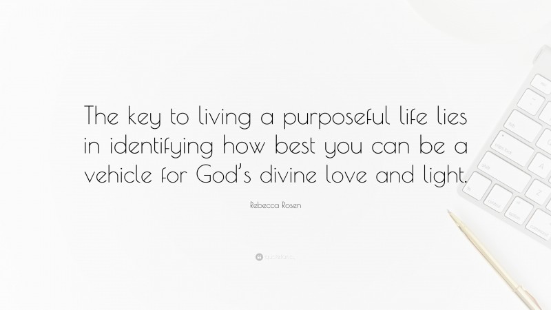 Rebecca Rosen Quote: “The key to living a purposeful life lies in identifying how best you can be a vehicle for God’s divine love and light.”