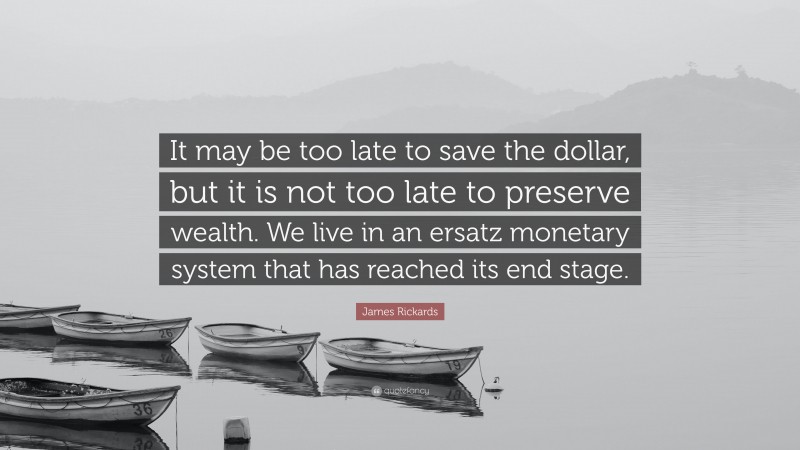 James Rickards Quote: “It may be too late to save the dollar, but it is not too late to preserve wealth. We live in an ersatz monetary system that has reached its end stage.”