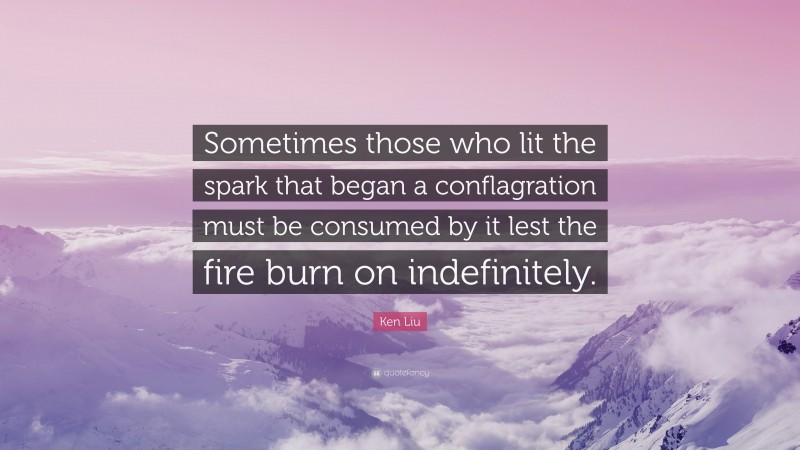 Ken Liu Quote: “Sometimes those who lit the spark that began a conflagration must be consumed by it lest the fire burn on indefinitely.”