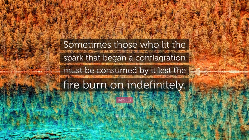 Ken Liu Quote: “Sometimes those who lit the spark that began a conflagration must be consumed by it lest the fire burn on indefinitely.”