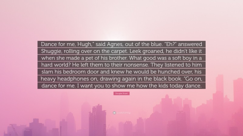 Douglas Stuart Quote: “Dance for me, Hugh,” said Agnes, out of the blue. “Eh?” answered Shuggie, rolling over on the carpet. Leek groaned, he didn’t like it when she made a pet of his brother. What good was a soft boy in a hard world? He left them to their nonsense. They listened to him slam his bedroom door and knew he would be hunched over, his heavy headphones on, drawing again in the black book. “Go on, dance for me. I want you to show me how the kids today dance.”