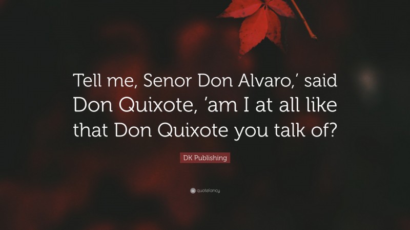 DK Publishing Quote: “Tell me, Senor Don Alvaro,’ said Don Quixote, ’am I at all like that Don Quixote you talk of?”