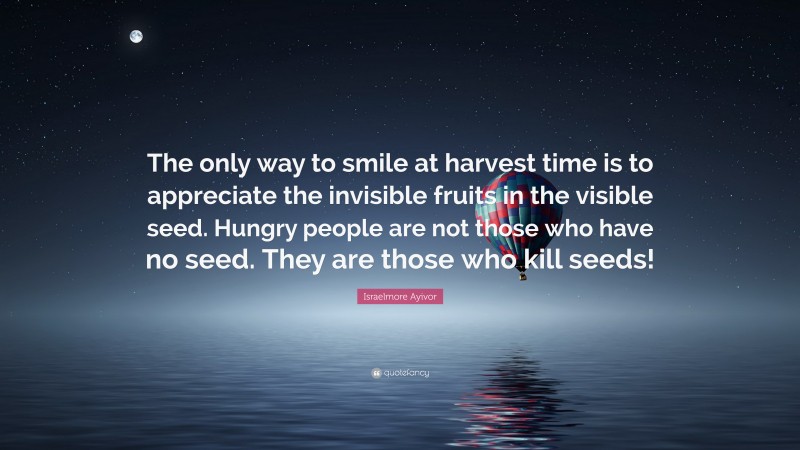 Israelmore Ayivor Quote: “The only way to smile at harvest time is to appreciate the invisible fruits in the visible seed. Hungry people are not those who have no seed. They are those who kill seeds!”