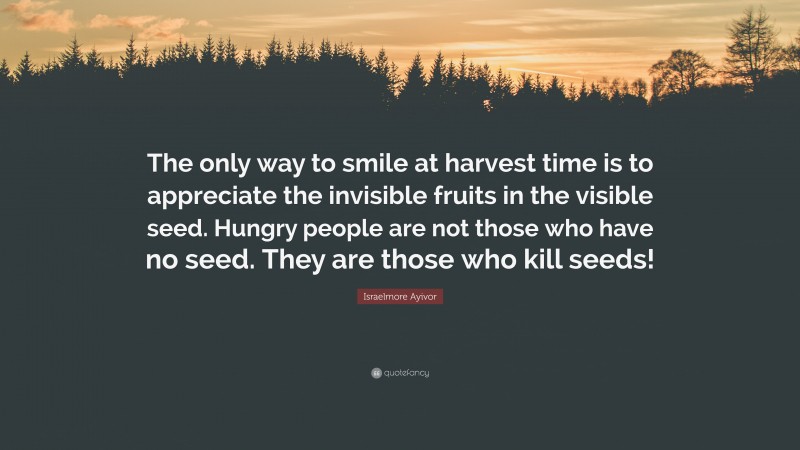 Israelmore Ayivor Quote: “The only way to smile at harvest time is to appreciate the invisible fruits in the visible seed. Hungry people are not those who have no seed. They are those who kill seeds!”