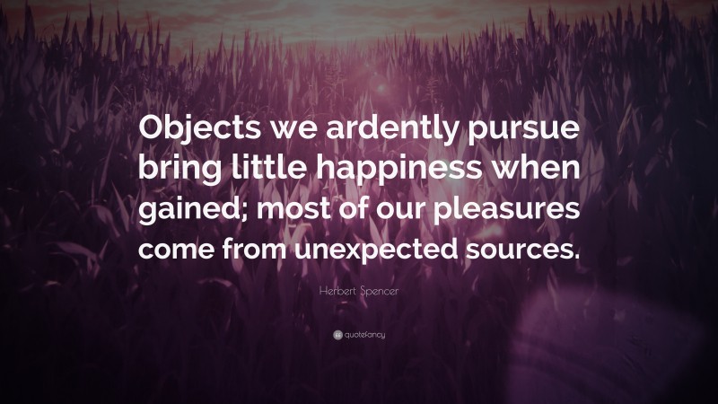 Herbert Spencer Quote: “Objects we ardently pursue bring little happiness when gained; most of our pleasures come from unexpected sources.”