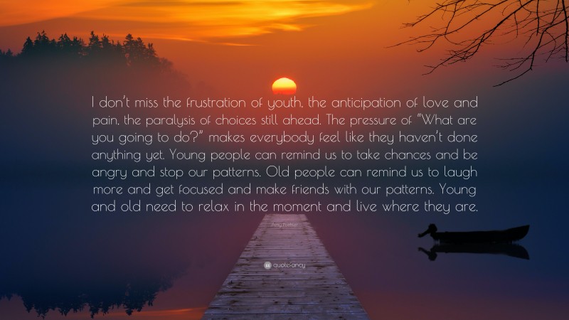 Amy Poehler Quote: “I don’t miss the frustration of youth, the anticipation of love and pain, the paralysis of choices still ahead. The pressure of “What are you going to do?” makes everybody feel like they haven’t done anything yet. Young people can remind us to take chances and be angry and stop our patterns. Old people can remind us to laugh more and get focused and make friends with our patterns. Young and old need to relax in the moment and live where they are.”