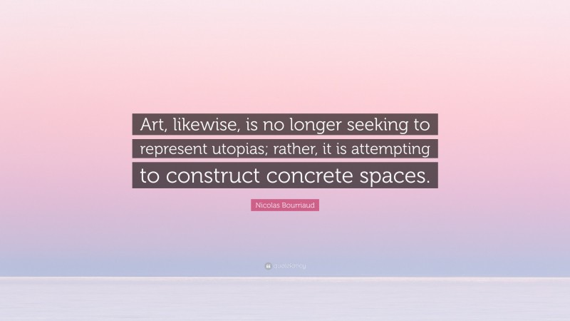 Nicolas Bourriaud Quote: “Art, likewise, is no longer seeking to represent utopias; rather, it is attempting to construct concrete spaces.”