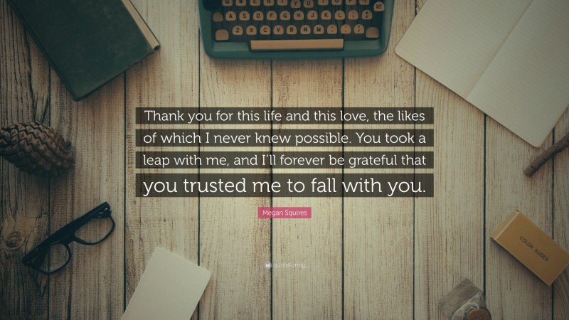 Megan Squires Quote: “Thank you for this life and this love, the likes of which I never knew possible. You took a leap with me, and I’ll forever be grateful that you trusted me to fall with you.”
