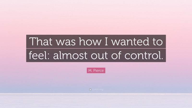 M. Pierce Quote: “That was how I wanted to feel: almost out of control.”