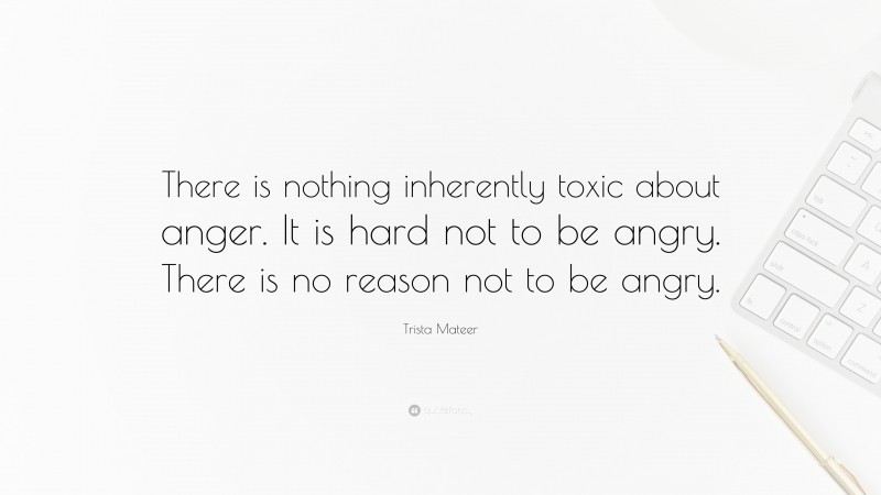 Trista Mateer Quote: “There is nothing inherently toxic about anger. It is hard not to be angry. There is no reason not to be angry.”