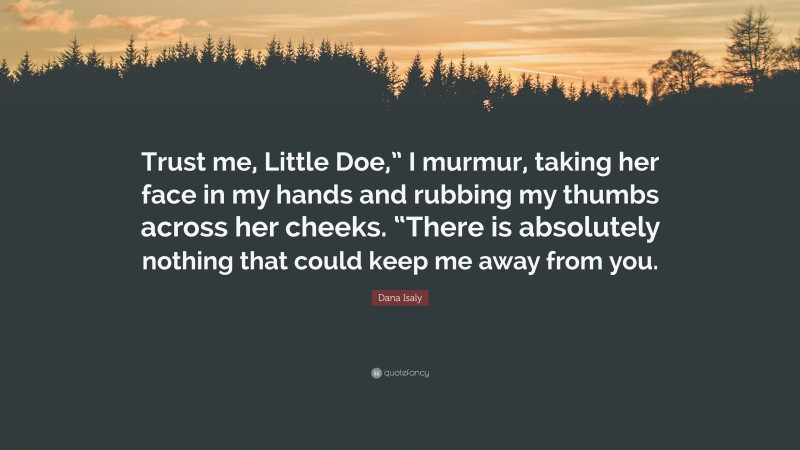 Dana Isaly Quote: “Trust me, Little Doe,” I murmur, taking her face in my hands and rubbing my thumbs across her cheeks. “There is absolutely nothing that could keep me away from you.”