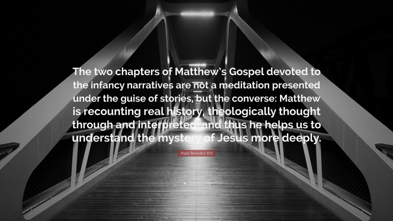 Pope Benedict XVI Quote: “The two chapters of Matthew’s Gospel devoted to the infancy narratives are not a meditation presented under the guise of stories, but the converse: Matthew is recounting real history, theologically thought through and interpreted, and thus he helps us to understand the mystery of Jesus more deeply.”