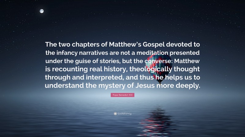 Pope Benedict XVI Quote: “The two chapters of Matthew’s Gospel devoted to the infancy narratives are not a meditation presented under the guise of stories, but the converse: Matthew is recounting real history, theologically thought through and interpreted, and thus he helps us to understand the mystery of Jesus more deeply.”