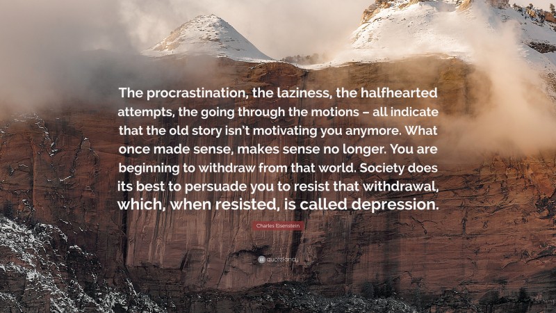 Charles Eisenstein Quote: “The procrastination, the laziness, the halfhearted attempts, the going through the motions – all indicate that the old story isn’t motivating you anymore. What once made sense, makes sense no longer. You are beginning to withdraw from that world. Society does its best to persuade you to resist that withdrawal, which, when resisted, is called depression.”
