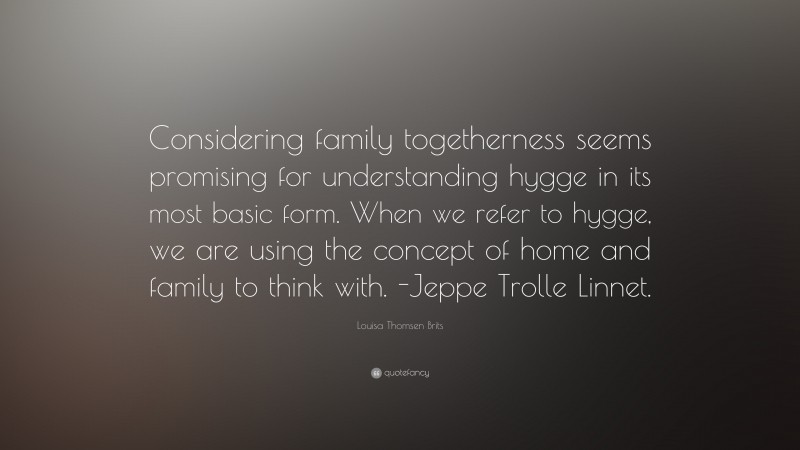 Louisa Thomsen Brits Quote: “Considering family togetherness seems promising for understanding hygge in its most basic form. When we refer to hygge, we are using the concept of home and family to think with. -Jeppe Trolle Linnet.”