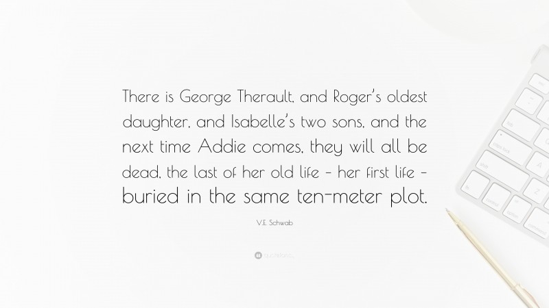 V.E. Schwab Quote: “There is George Therault, and Roger’s oldest daughter, and Isabelle’s two sons, and the next time Addie comes, they will all be dead, the last of her old life – her first life – buried in the same ten-meter plot.”