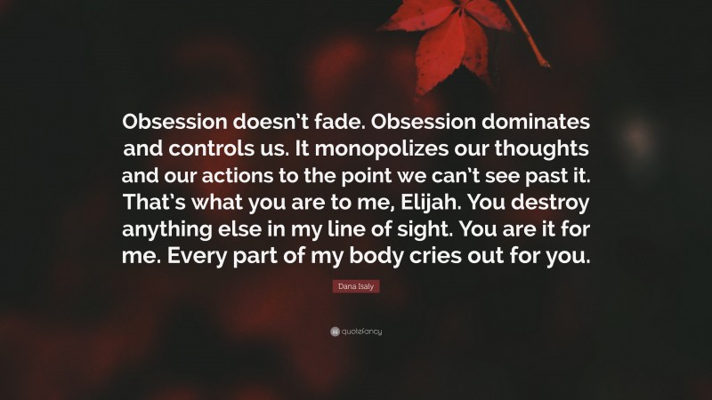 Dana Isaly Quote: “Obsession doesn’t fade. Obsession dominates and controls us. It monopolizes our thoughts and our actions to the point we can’t see past it. That’s what you are to me, Elijah. You destroy anything else in my line of sight. You are it for me. Every part of my body cries out for you.”