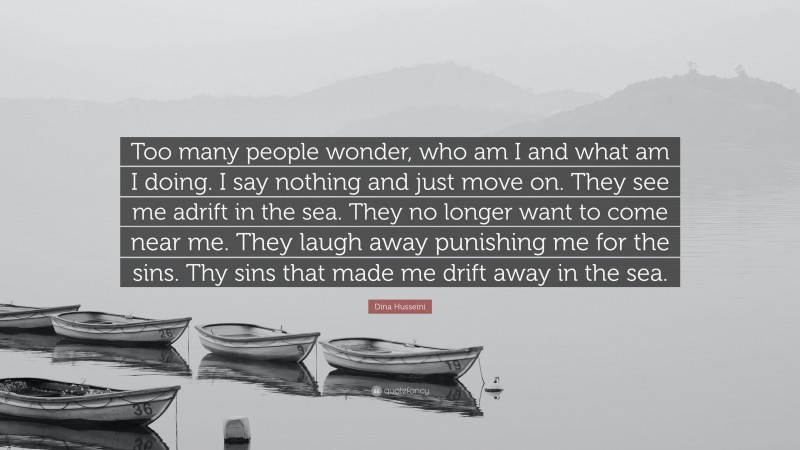 Dina Husseini Quote: “Too many people wonder, who am I and what am I doing. I say nothing and just move on. They see me adrift in the sea. They no longer want to come near me. They laugh away punishing me for the sins. Thy sins that made me drift away in the sea.”