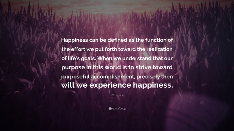 H.W. Charles Quote: “Happiness can be defined as the function of the effort we put forth toward the realization of life’s goals. When we understand that our purpose in this world is to strive toward purposeful accomplishment, precisely then will we experience happiness.”