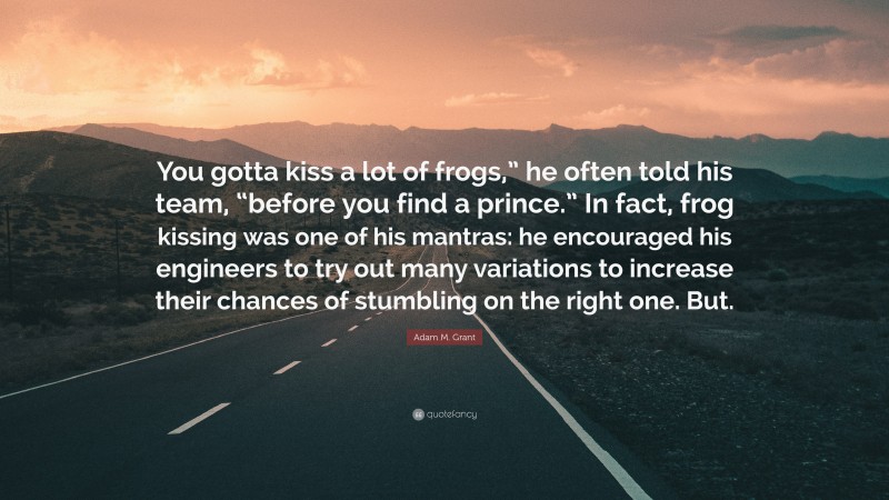 Adam M. Grant Quote: “You gotta kiss a lot of frogs,” he often told his team, “before you find a prince.” In fact, frog kissing was one of his mantras: he encouraged his engineers to try out many variations to increase their chances of stumbling on the right one. But.”