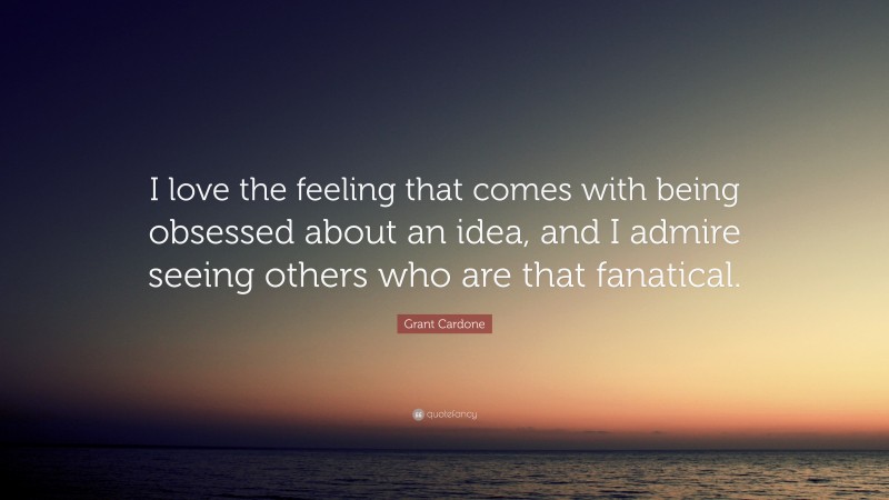 Grant Cardone Quote: “I love the feeling that comes with being obsessed about an idea, and I admire seeing others who are that fanatical.”
