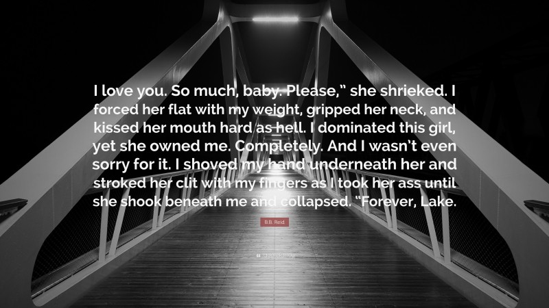 B.B. Reid Quote: “I love you. So much, baby. Please,” she shrieked. I forced her flat with my weight, gripped her neck, and kissed her mouth hard as hell. I dominated this girl, yet she owned me. Completely. And I wasn’t even sorry for it. I shoved my hand underneath her and stroked her clit with my fingers as I took her ass until she shook beneath me and collapsed. “Forever, Lake.”