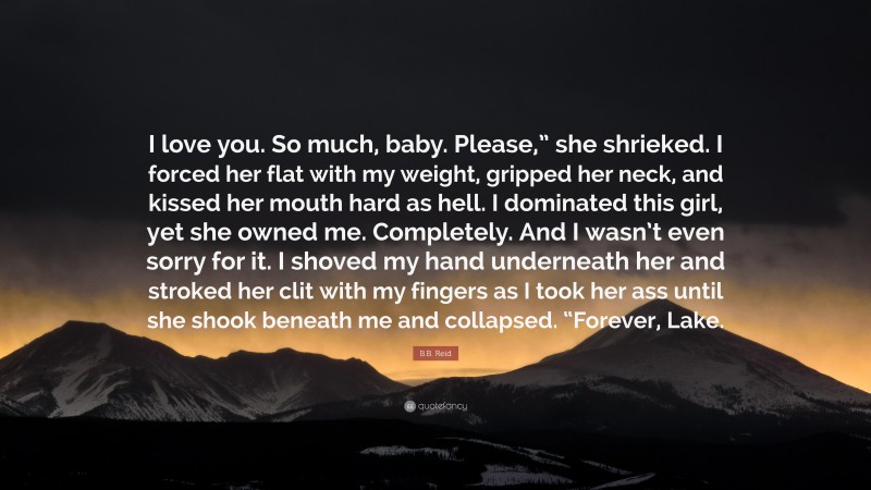 B.B. Reid Quote: “I love you. So much, baby. Please,” she shrieked. I forced her flat with my weight, gripped her neck, and kissed her mouth hard as hell. I dominated this girl, yet she owned me. Completely. And I wasn’t even sorry for it. I shoved my hand underneath her and stroked her clit with my fingers as I took her ass until she shook beneath me and collapsed. “Forever, Lake.”