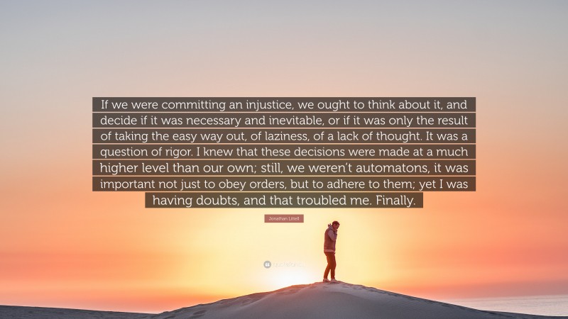 Jonathan Littell Quote: “If we were committing an injustice, we ought to think about it, and decide if it was necessary and inevitable, or if it was only the result of taking the easy way out, of laziness, of a lack of thought. It was a question of rigor. I knew that these decisions were made at a much higher level than our own; still, we weren’t automatons, it was important not just to obey orders, but to adhere to them; yet I was having doubts, and that troubled me. Finally.”