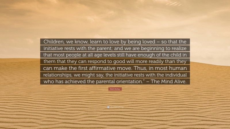 Brett McKay Quote: “Children, we know, learn to love by being loved – so that the initiative rests with the parent; and we are beginning to realize that most people at all age levels still have enough of the child in them that they can respond to good will more readily than they can make the first affirmative move. Thus, in most human relationships, we might say, the initiative rests with the individual who has achieved the parental orientation.” – The Mind Alive.”