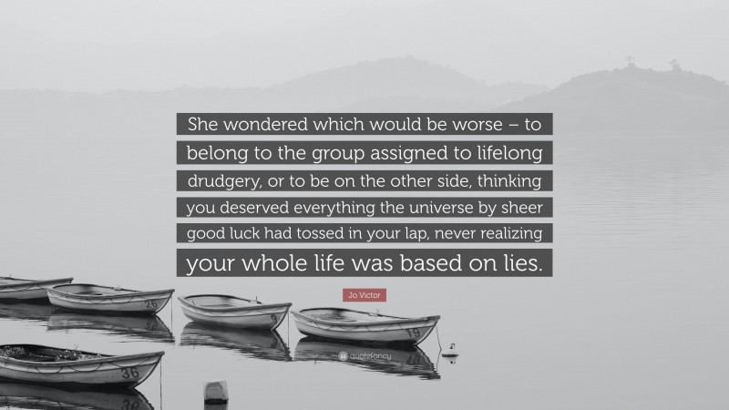 Jo Victor Quote: “She wondered which would be worse – to belong to the group assigned to lifelong drudgery, or to be on the other side, thinking you deserved everything the universe by sheer good luck had tossed in your lap, never realizing your whole life was based on lies.”