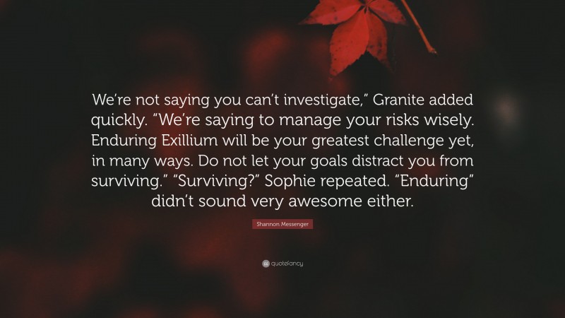 Shannon Messenger Quote: “We’re not saying you can’t investigate,” Granite added quickly. “We’re saying to manage your risks wisely. Enduring Exillium will be your greatest challenge yet, in many ways. Do not let your goals distract you from surviving.” “Surviving?” Sophie repeated. “Enduring” didn’t sound very awesome either.”