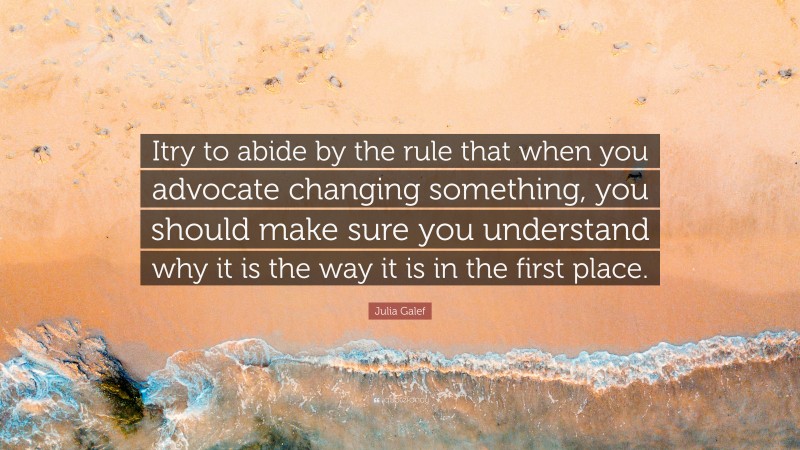 Julia Galef Quote: “Itry to abide by the rule that when you advocate changing something, you should make sure you understand why it is the way it is in the first place.”