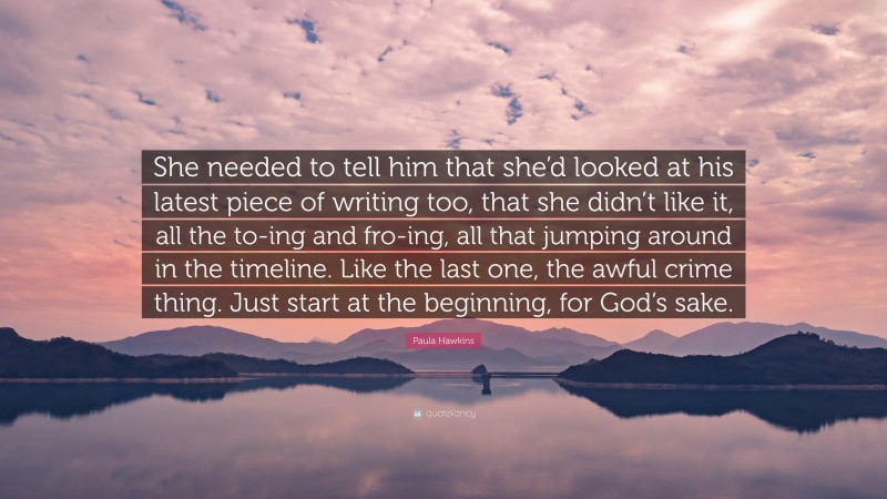 Paula Hawkins Quote: “She needed to tell him that she’d looked at his latest piece of writing too, that she didn’t like it, all the to-ing and fro-ing, all that jumping around in the timeline. Like the last one, the awful crime thing. Just start at the beginning, for God’s sake.”