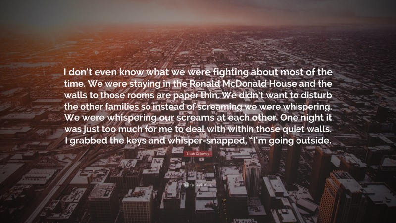 Noah Galloway Quote: “I don’t even know what we were fighting about most of the time. We were staying in the Ronald McDonald House and the walls to those rooms are paper thin. We didn’t want to disturb the other families so instead of screaming we were whispering. We were whispering our screams at each other. One night it was just too much for me to deal with within those quiet walls. I grabbed the keys and whisper-snapped, “I’m going outside.”