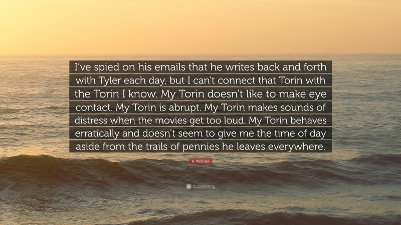 K. Webster Quote: “I’ve spied on his emails that he writes back and forth with Tyler each day, but I can’t connect that Torin with the Torin I know. My Torin doesn’t like to make eye contact. My Torin is abrupt. My Torin makes sounds of distress when the movies get too loud. My Torin behaves erratically and doesn’t seem to give me the time of day aside from the trails of pennies he leaves everywhere.”