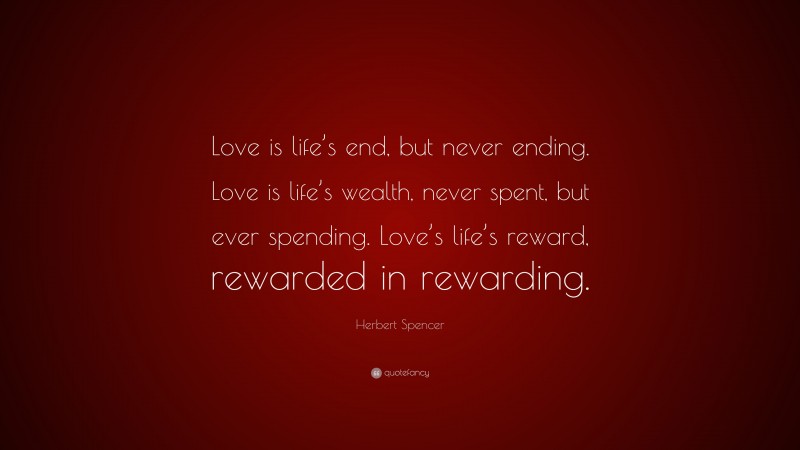 Herbert Spencer Quote: “Love is life’s end, but never ending. Love is life’s wealth, never spent, but ever spending. Love’s life’s reward, rewarded in rewarding.”