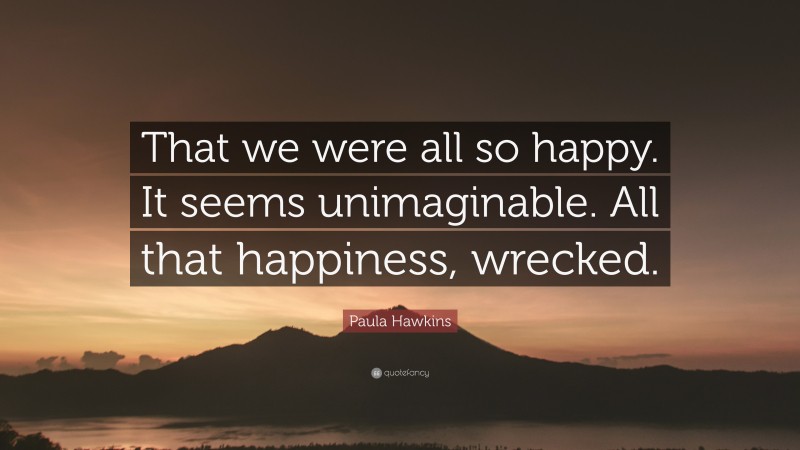 Paula Hawkins Quote: “That we were all so happy. It seems unimaginable. All that happiness, wrecked.”