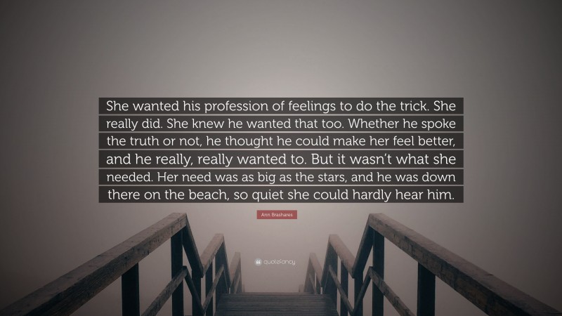 Ann Brashares Quote: “She wanted his profession of feelings to do the trick. She really did. She knew he wanted that too. Whether he spoke the truth or not, he thought he could make her feel better, and he really, really wanted to. But it wasn’t what she needed. Her need was as big as the stars, and he was down there on the beach, so quiet she could hardly hear him.”