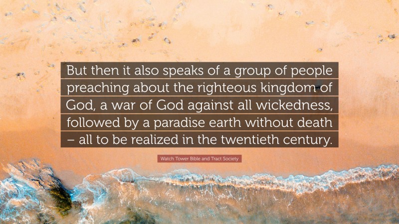 Watch Tower Bible and Tract Society Quote: “But then it also speaks of a group of people preaching about the righteous kingdom of God, a war of God against all wickedness, followed by a paradise earth without death – all to be realized in the twentieth century.”