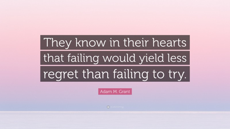 Adam M. Grant Quote: “They know in their hearts that failing would yield less regret than failing to try.”