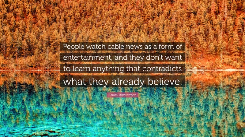 Chuck Klosterman Quote: “People watch cable news as a form of entertainment, and they don’t want to learn anything that contradicts what they already believe.”
