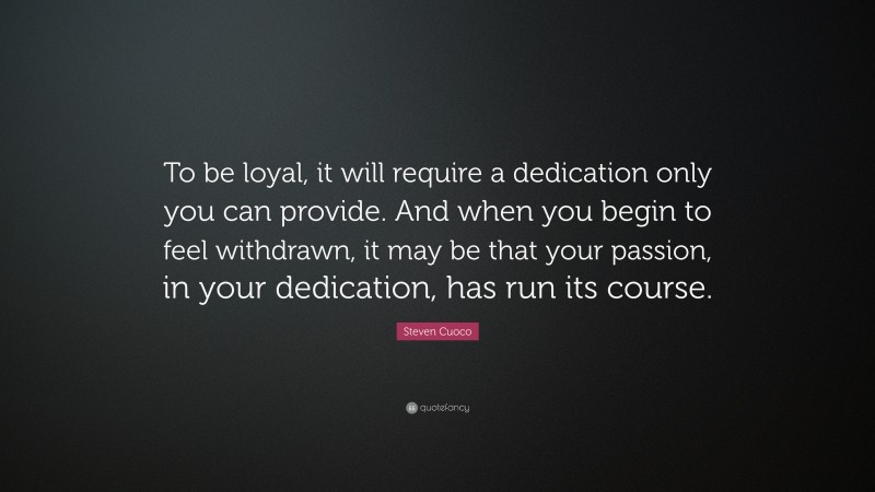 Steven Cuoco Quote: “To be loyal, it will require a dedication only you can provide. And when you begin to feel withdrawn, it may be that your passion, in your dedication, has run its course.”