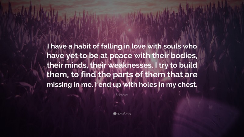 F. Gabdon Quote: “I have a habit of falling in love with souls who have yet to be at peace with their bodies, their minds, their weaknesses. I try to build them, to find the parts of them that are missing in me. I end up with holes in my chest.”