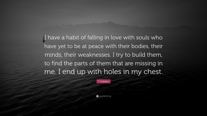 F. Gabdon Quote: “I have a habit of falling in love with souls who have yet to be at peace with their bodies, their minds, their weaknesses. I try to build them, to find the parts of them that are missing in me. I end up with holes in my chest.”