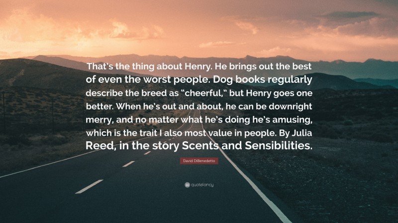 David DiBenedetto Quote: “That’s the thing about Henry. He brings out the best of even the worst people. Dog books regularly describe the breed as “cheerful,” but Henry goes one better. When he’s out and about, he can be downright merry, and no matter what he’s doing he’s amusing, which is the trait I also most value in people. By Julia Reed, in the story Scents and Sensibilities.”