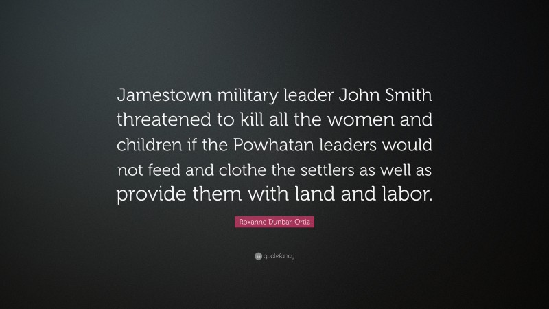 Roxanne Dunbar-Ortiz Quote: “Jamestown military leader John Smith threatened to kill all the women and children if the Powhatan leaders would not feed and clothe the settlers as well as provide them with land and labor.”