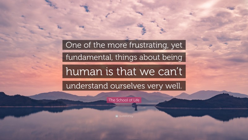 The School of Life Quote: “One of the more frustrating, yet fundamental, things about being human is that we can’t understand ourselves very well.”