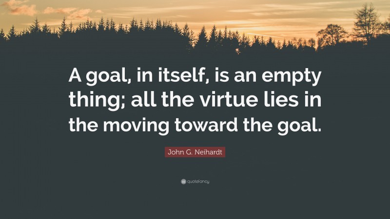 John G. Neihardt Quote: “A goal, in itself, is an empty thing; all the virtue lies in the moving toward the goal.”